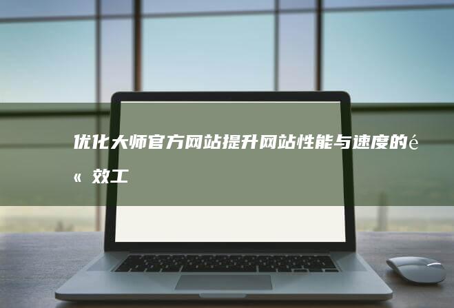 优化大师官方网站：提升网站性能与速度的高效工具